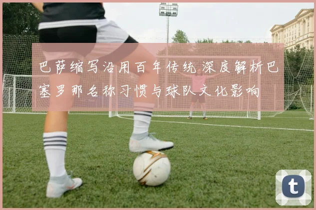 巴萨缩写沿用百年传统 深度解析巴塞罗那名称习惯与球队文化影响