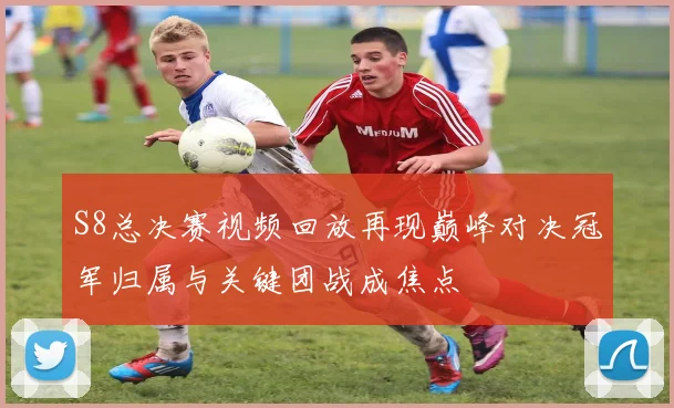 S8总决赛视频回放再现巅峰对决冠军归属与关键团战成焦点