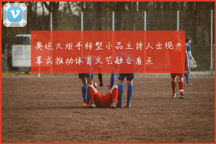 奥运火炬手转型小品主持人出现开幕式推动体育文艺融合看点