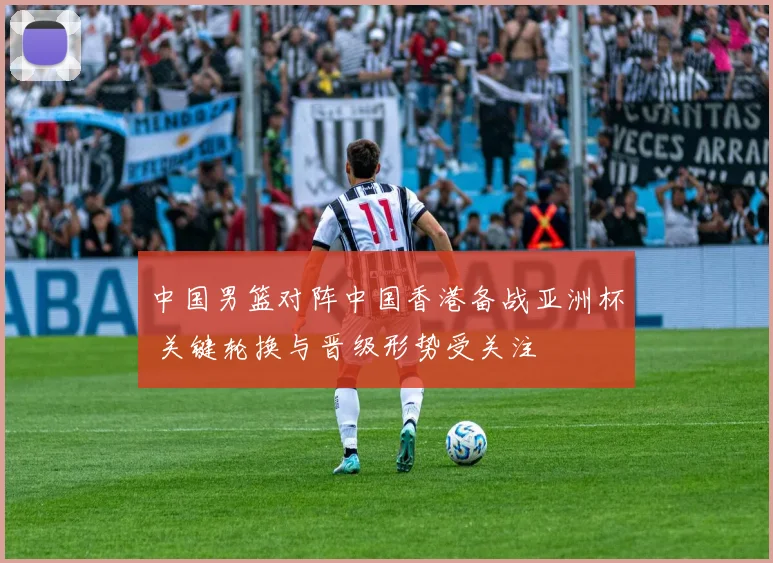 中国男篮对阵中国香港备战亚洲杯 关键轮换与晋级形势受关注