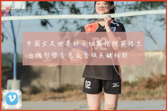 中国女足世界杯小组赛惜败英格兰 出线形势告急成晋级关键转折
