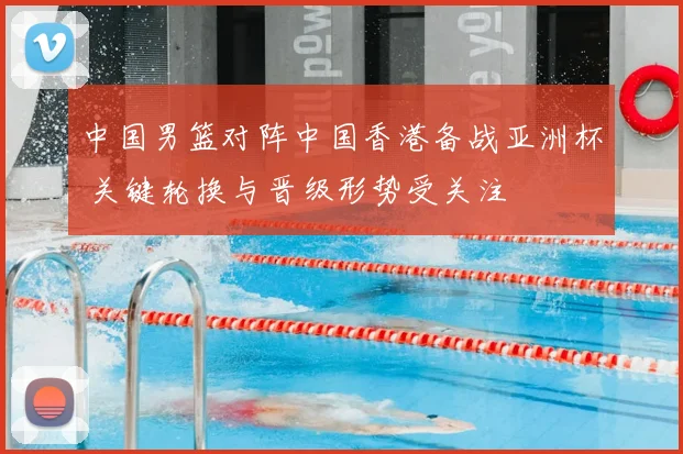 中国男篮对阵中国香港备战亚洲杯 关键轮换与晋级形势受关注