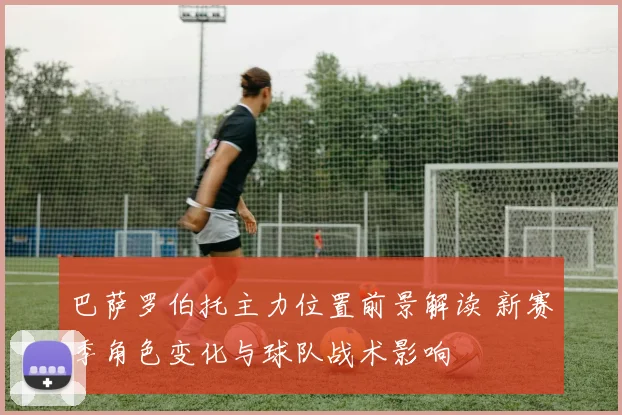巴萨罗伯托主力位置前景解读 新赛季角色变化与球队战术影响