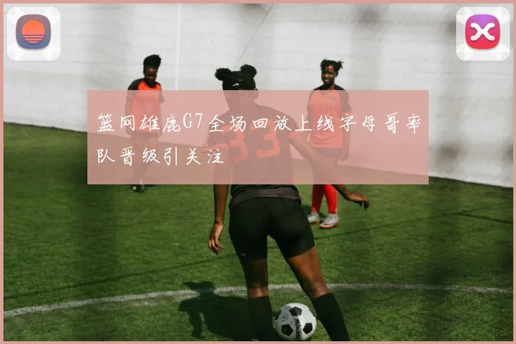 篮网雄鹿G7全场回放上线字母哥率队晋级引关注