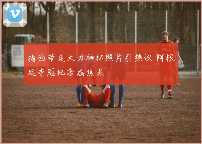 梅西带走大力神杯照片引热议 阿根廷夺冠纪念成焦点