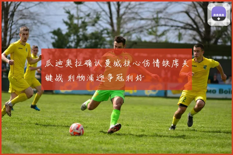 瓜迪奥拉确认曼城核心伤情缺席关键战 利物浦迎争冠利好