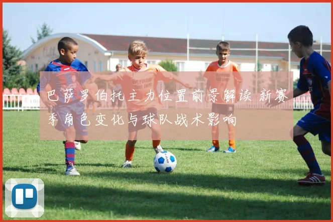 巴萨罗伯托主力位置前景解读 新赛季角色变化与球队战术影响