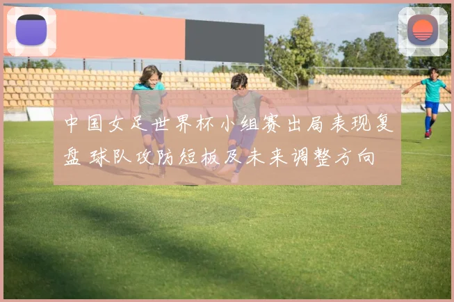 中国女足世界杯小组赛出局表现复盘 球队攻防短板及未来调整方向