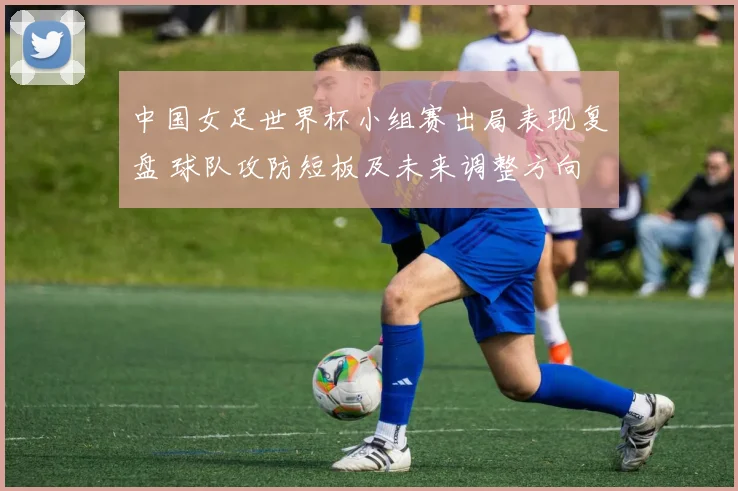 中国女足世界杯小组赛出局表现复盘 球队攻防短板及未来调整方向