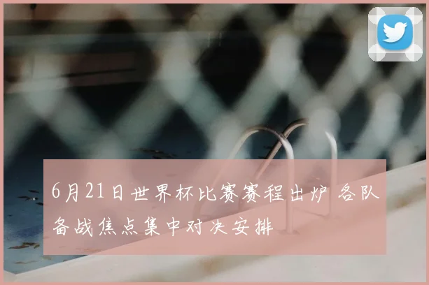 6月21日世界杯比赛赛程出炉 各队备战焦点集中对决安排