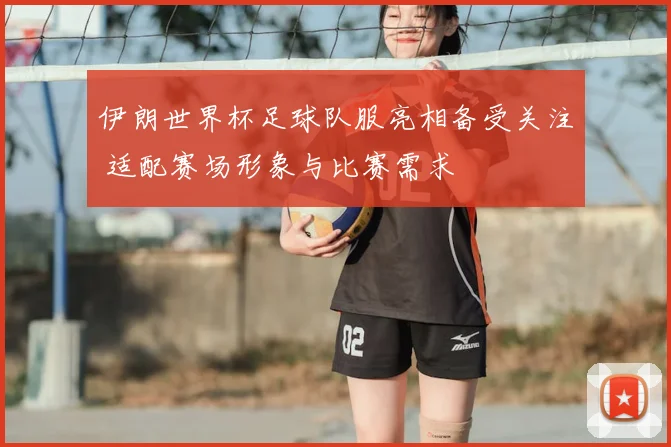 伊朗世界杯足球队服亮相备受关注 适配赛场形象与比赛需求